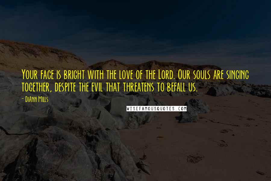 DiAnn Mills Quotes: Your face is bright with the love of the Lord. Our souls are singing together, despite the evil that threatens to befall us.