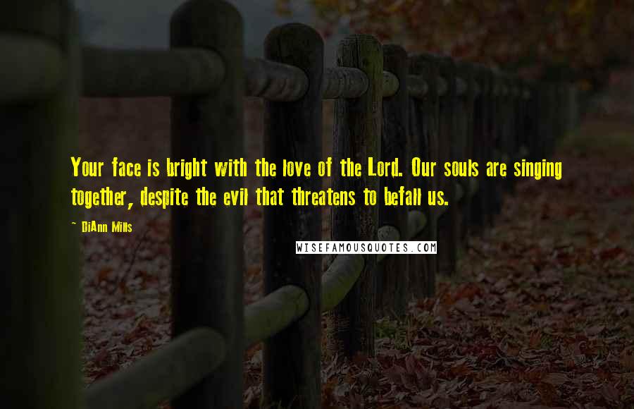 DiAnn Mills Quotes: Your face is bright with the love of the Lord. Our souls are singing together, despite the evil that threatens to befall us.