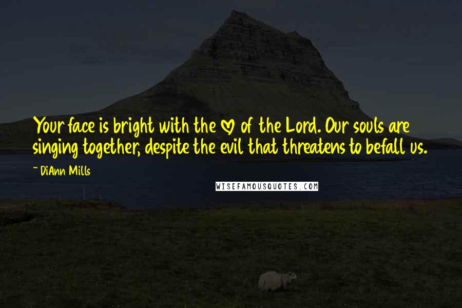 DiAnn Mills Quotes: Your face is bright with the love of the Lord. Our souls are singing together, despite the evil that threatens to befall us.