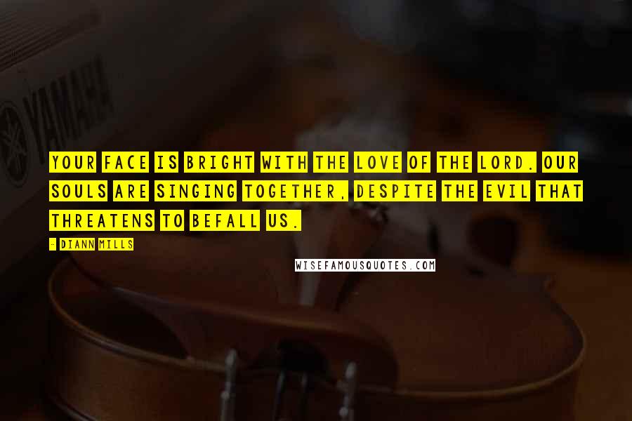 DiAnn Mills Quotes: Your face is bright with the love of the Lord. Our souls are singing together, despite the evil that threatens to befall us.