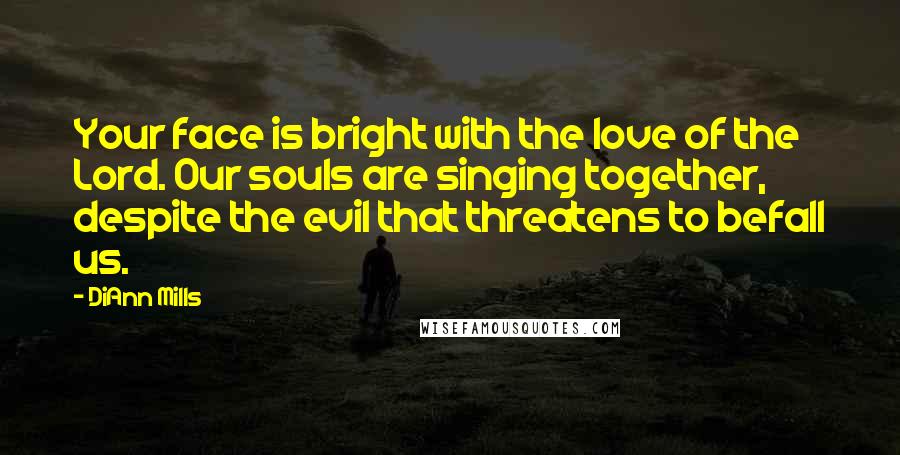 DiAnn Mills Quotes: Your face is bright with the love of the Lord. Our souls are singing together, despite the evil that threatens to befall us.
