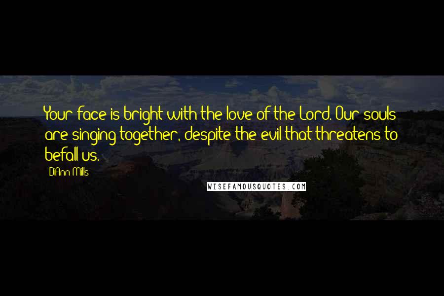 DiAnn Mills Quotes: Your face is bright with the love of the Lord. Our souls are singing together, despite the evil that threatens to befall us.