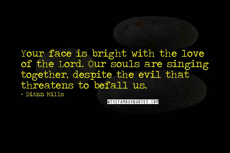 DiAnn Mills Quotes: Your face is bright with the love of the Lord. Our souls are singing together, despite the evil that threatens to befall us.