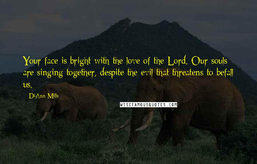 DiAnn Mills Quotes: Your face is bright with the love of the Lord. Our souls are singing together, despite the evil that threatens to befall us.