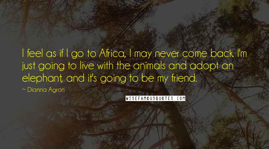 Dianna Agron Quotes: I feel as if I go to Africa, I may never come back. I'm just going to live with the animals and adopt an elephant, and it's going to be my friend.