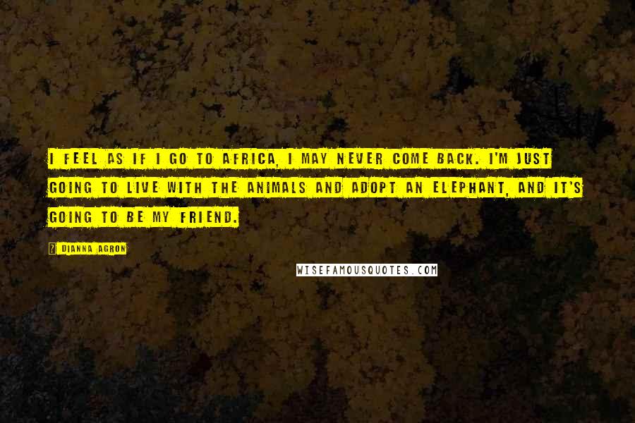 Dianna Agron Quotes: I feel as if I go to Africa, I may never come back. I'm just going to live with the animals and adopt an elephant, and it's going to be my friend.