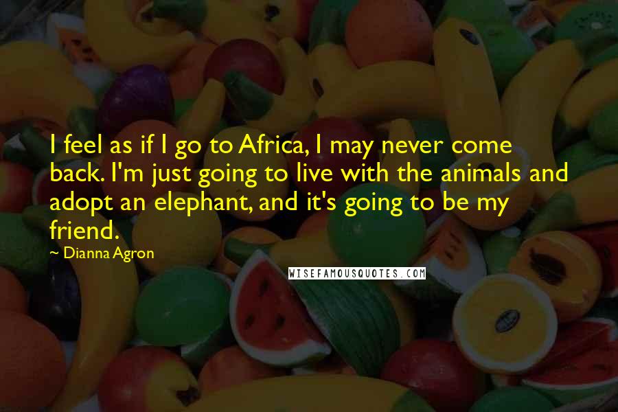 Dianna Agron Quotes: I feel as if I go to Africa, I may never come back. I'm just going to live with the animals and adopt an elephant, and it's going to be my friend.