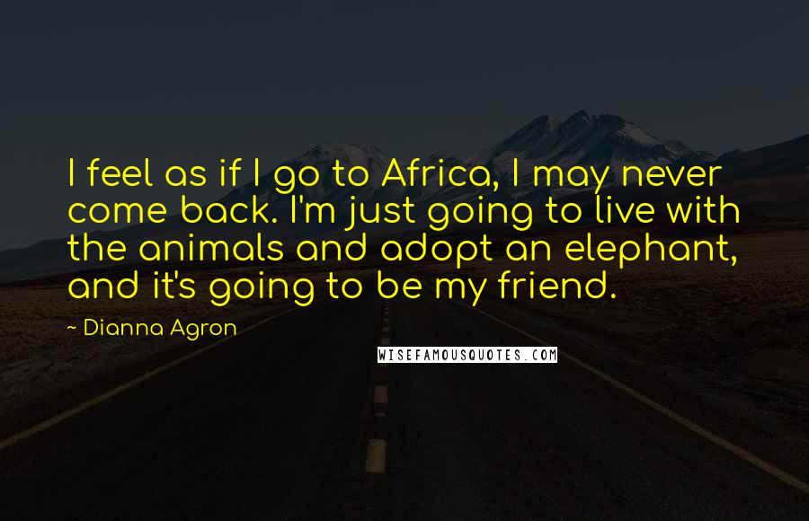 Dianna Agron Quotes: I feel as if I go to Africa, I may never come back. I'm just going to live with the animals and adopt an elephant, and it's going to be my friend.