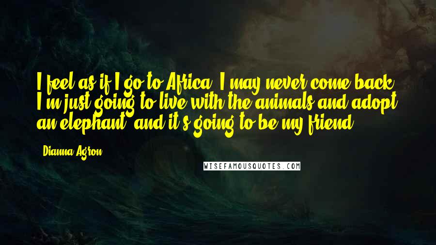 Dianna Agron Quotes: I feel as if I go to Africa, I may never come back. I'm just going to live with the animals and adopt an elephant, and it's going to be my friend.