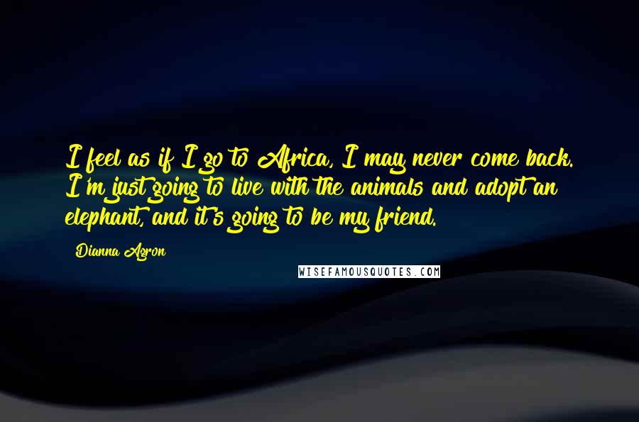 Dianna Agron Quotes: I feel as if I go to Africa, I may never come back. I'm just going to live with the animals and adopt an elephant, and it's going to be my friend.