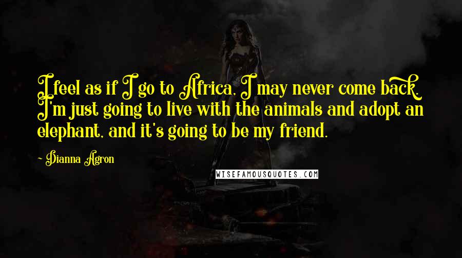 Dianna Agron Quotes: I feel as if I go to Africa, I may never come back. I'm just going to live with the animals and adopt an elephant, and it's going to be my friend.