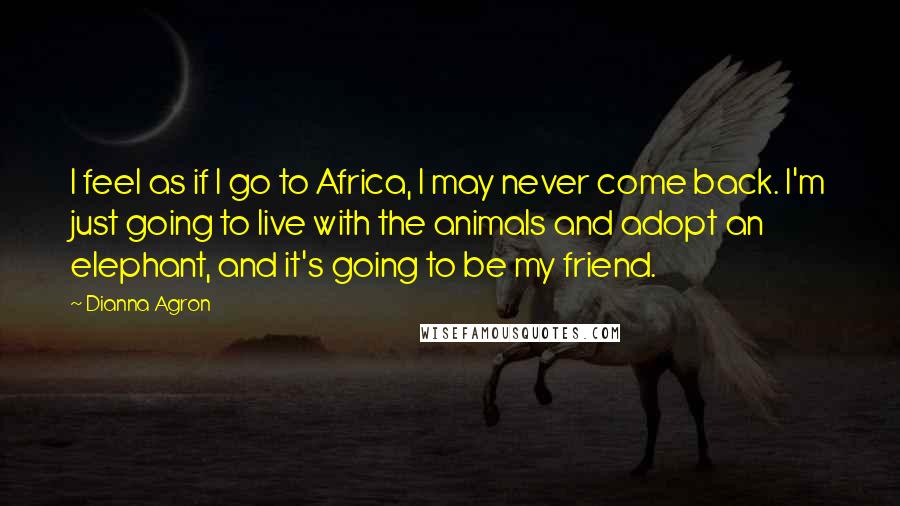 Dianna Agron Quotes: I feel as if I go to Africa, I may never come back. I'm just going to live with the animals and adopt an elephant, and it's going to be my friend.