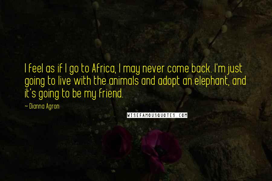 Dianna Agron Quotes: I feel as if I go to Africa, I may never come back. I'm just going to live with the animals and adopt an elephant, and it's going to be my friend.
