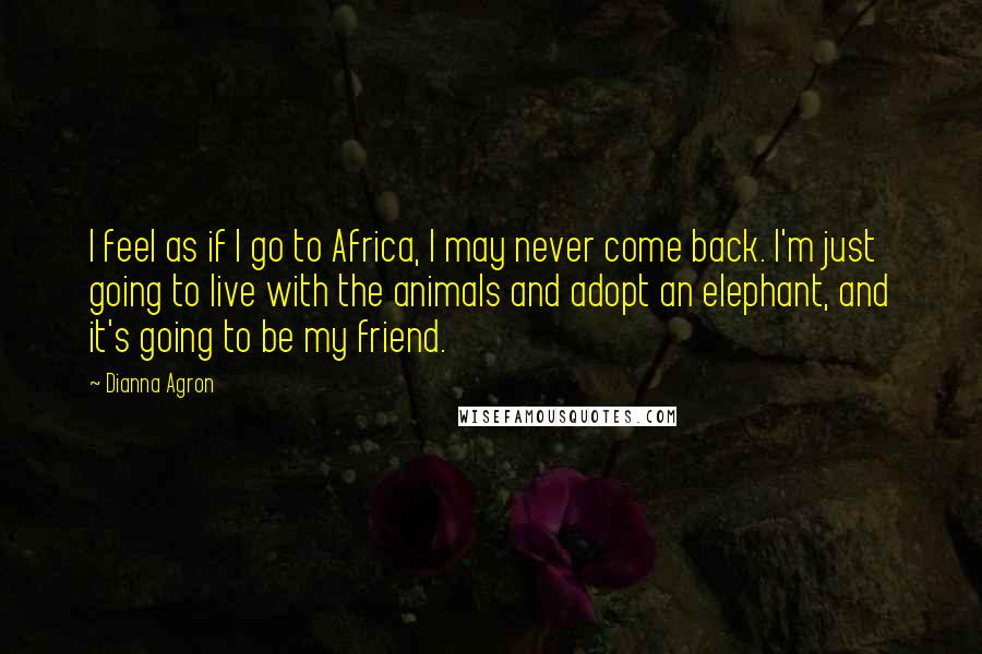 Dianna Agron Quotes: I feel as if I go to Africa, I may never come back. I'm just going to live with the animals and adopt an elephant, and it's going to be my friend.
