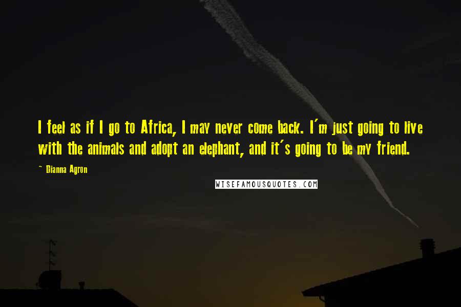 Dianna Agron Quotes: I feel as if I go to Africa, I may never come back. I'm just going to live with the animals and adopt an elephant, and it's going to be my friend.