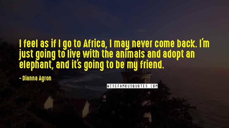 Dianna Agron Quotes: I feel as if I go to Africa, I may never come back. I'm just going to live with the animals and adopt an elephant, and it's going to be my friend.