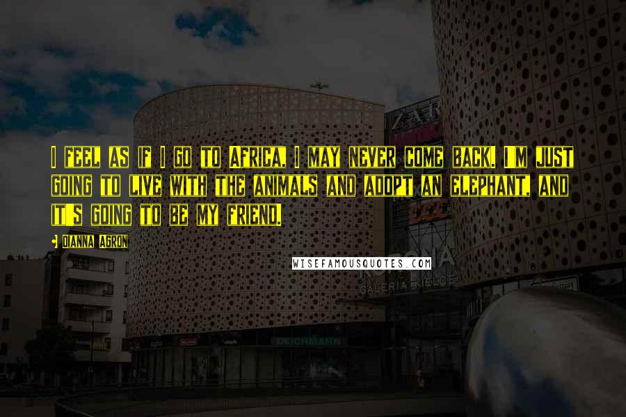 Dianna Agron Quotes: I feel as if I go to Africa, I may never come back. I'm just going to live with the animals and adopt an elephant, and it's going to be my friend.
