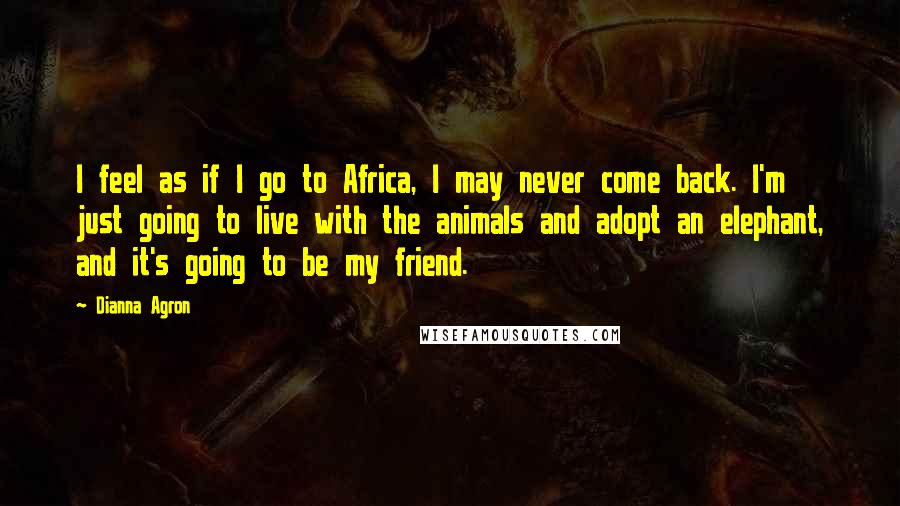 Dianna Agron Quotes: I feel as if I go to Africa, I may never come back. I'm just going to live with the animals and adopt an elephant, and it's going to be my friend.