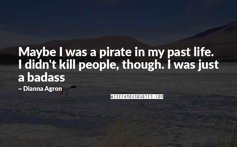 Dianna Agron Quotes: Maybe I was a pirate in my past life. I didn't kill people, though. I was just a badass