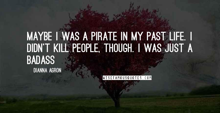 Dianna Agron Quotes: Maybe I was a pirate in my past life. I didn't kill people, though. I was just a badass