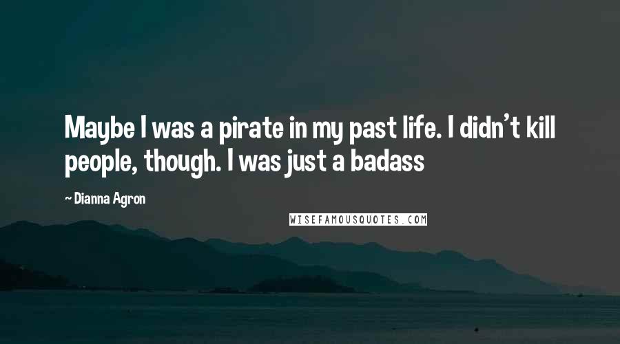 Dianna Agron Quotes: Maybe I was a pirate in my past life. I didn't kill people, though. I was just a badass