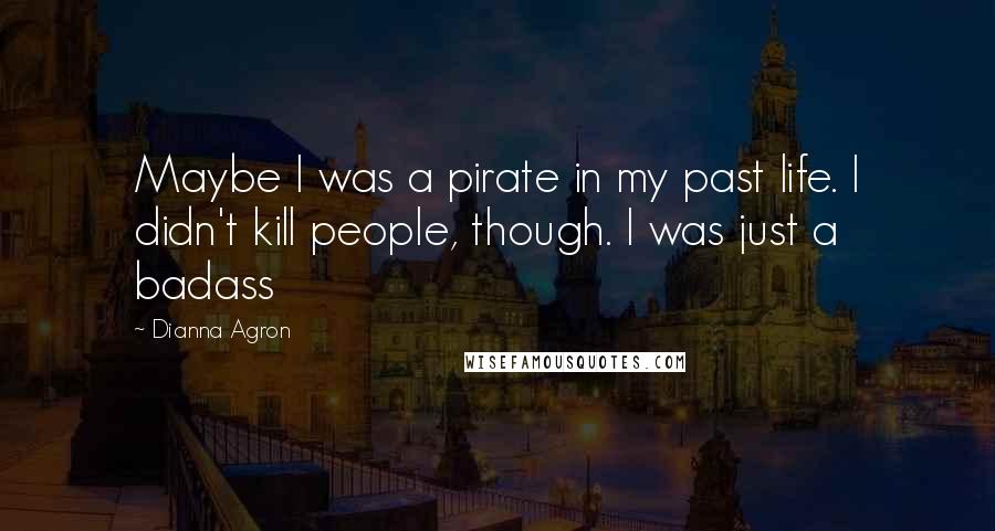 Dianna Agron Quotes: Maybe I was a pirate in my past life. I didn't kill people, though. I was just a badass