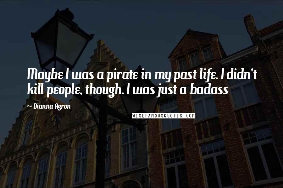 Dianna Agron Quotes: Maybe I was a pirate in my past life. I didn't kill people, though. I was just a badass
