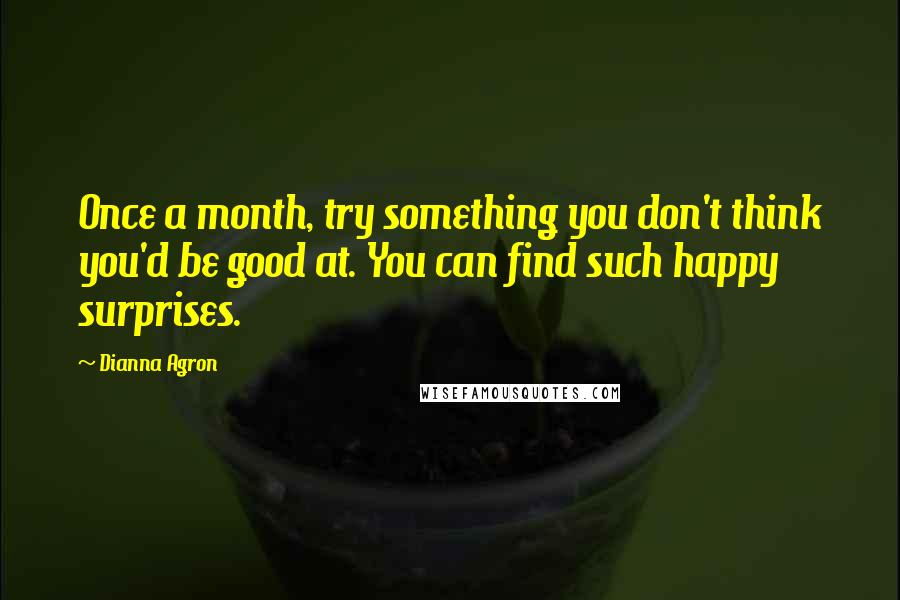 Dianna Agron Quotes: Once a month, try something you don't think you'd be good at. You can find such happy surprises.