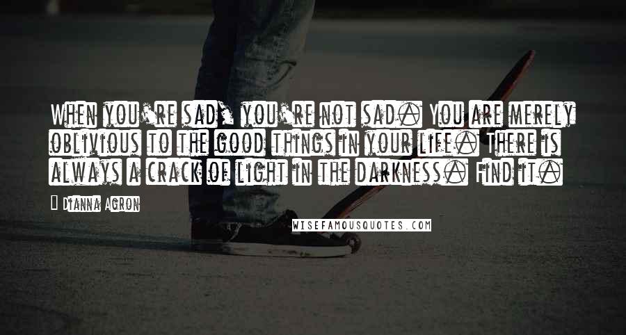 Dianna Agron Quotes: When you're sad, you're not sad. You are merely oblivious to the good things in your life. There is always a crack of light in the darkness. Find it.