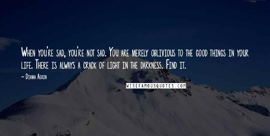 Dianna Agron Quotes: When you're sad, you're not sad. You are merely oblivious to the good things in your life. There is always a crack of light in the darkness. Find it.