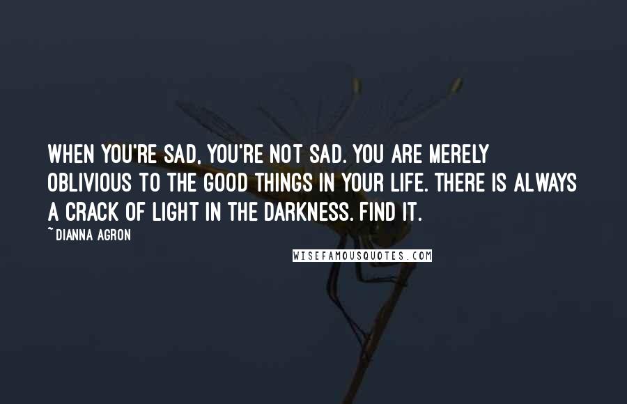 Dianna Agron Quotes: When you're sad, you're not sad. You are merely oblivious to the good things in your life. There is always a crack of light in the darkness. Find it.