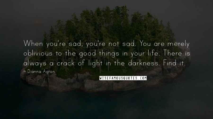 Dianna Agron Quotes: When you're sad, you're not sad. You are merely oblivious to the good things in your life. There is always a crack of light in the darkness. Find it.