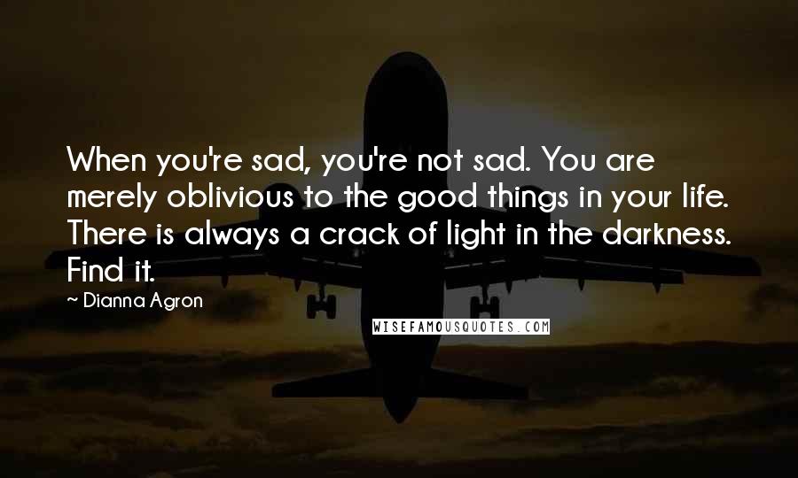 Dianna Agron Quotes: When you're sad, you're not sad. You are merely oblivious to the good things in your life. There is always a crack of light in the darkness. Find it.