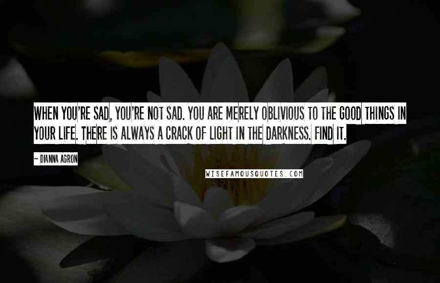 Dianna Agron Quotes: When you're sad, you're not sad. You are merely oblivious to the good things in your life. There is always a crack of light in the darkness. Find it.