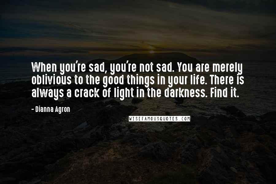 Dianna Agron Quotes: When you're sad, you're not sad. You are merely oblivious to the good things in your life. There is always a crack of light in the darkness. Find it.