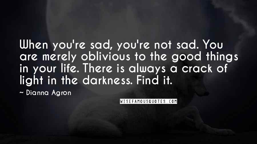 Dianna Agron Quotes: When you're sad, you're not sad. You are merely oblivious to the good things in your life. There is always a crack of light in the darkness. Find it.