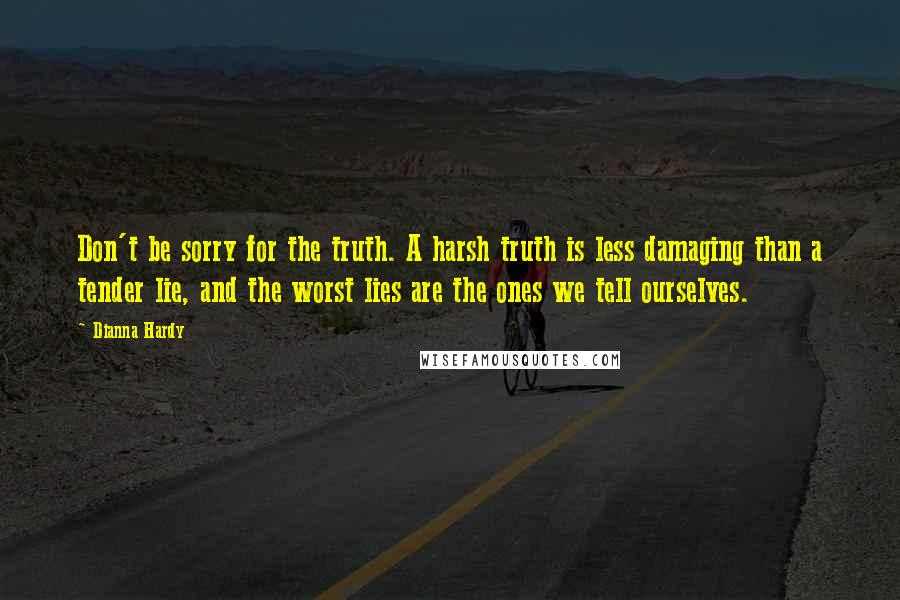 Dianna Hardy Quotes: Don't be sorry for the truth. A harsh truth is less damaging than a tender lie, and the worst lies are the ones we tell ourselves.