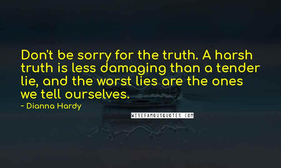 Dianna Hardy Quotes: Don't be sorry for the truth. A harsh truth is less damaging than a tender lie, and the worst lies are the ones we tell ourselves.