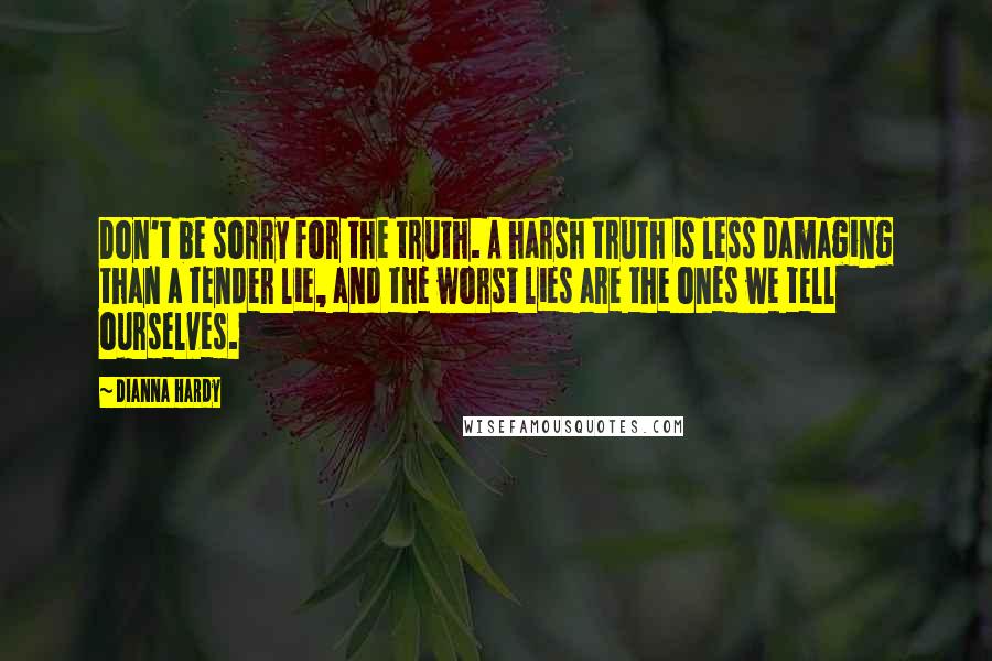 Dianna Hardy Quotes: Don't be sorry for the truth. A harsh truth is less damaging than a tender lie, and the worst lies are the ones we tell ourselves.