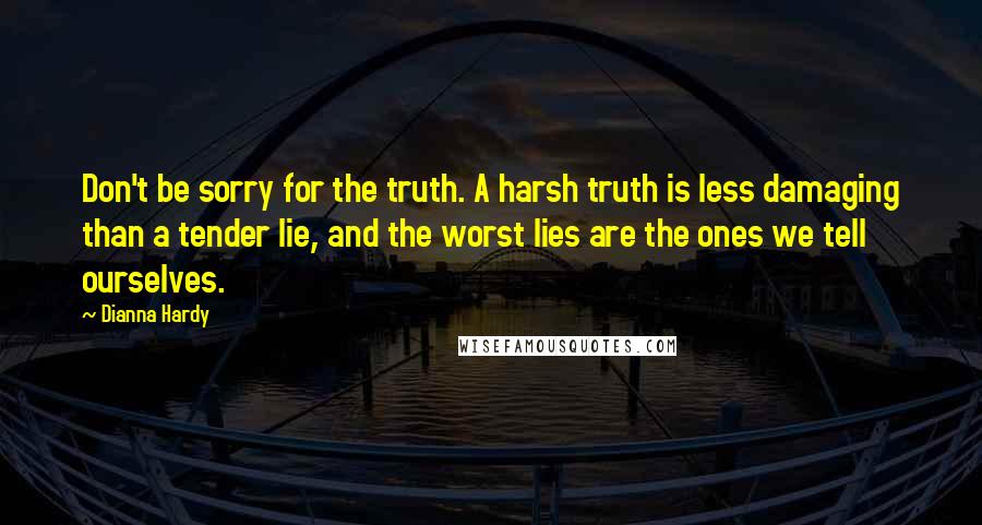 Dianna Hardy Quotes: Don't be sorry for the truth. A harsh truth is less damaging than a tender lie, and the worst lies are the ones we tell ourselves.