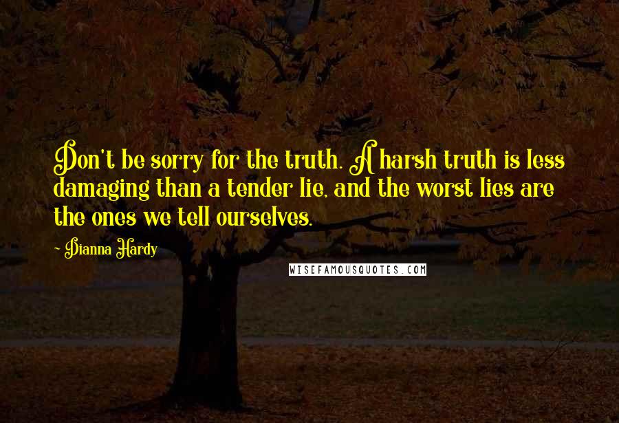 Dianna Hardy Quotes: Don't be sorry for the truth. A harsh truth is less damaging than a tender lie, and the worst lies are the ones we tell ourselves.