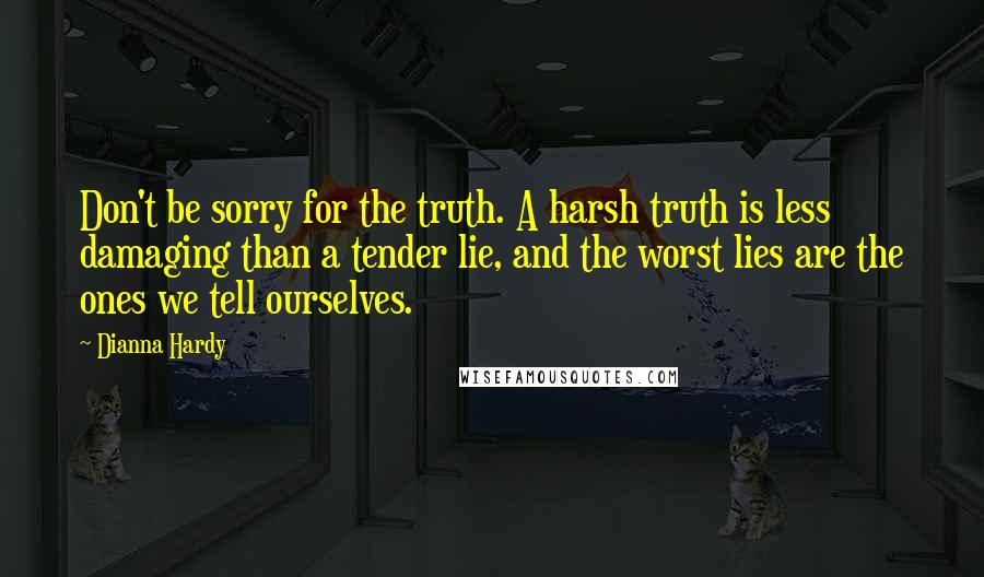 Dianna Hardy Quotes: Don't be sorry for the truth. A harsh truth is less damaging than a tender lie, and the worst lies are the ones we tell ourselves.