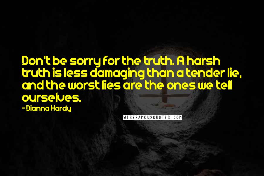 Dianna Hardy Quotes: Don't be sorry for the truth. A harsh truth is less damaging than a tender lie, and the worst lies are the ones we tell ourselves.