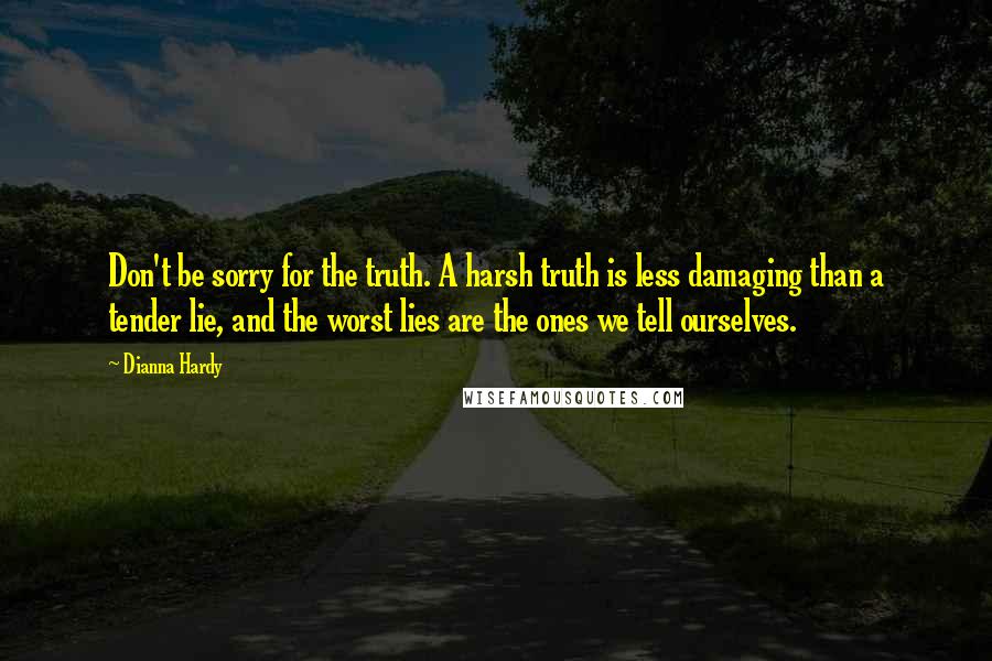 Dianna Hardy Quotes: Don't be sorry for the truth. A harsh truth is less damaging than a tender lie, and the worst lies are the ones we tell ourselves.