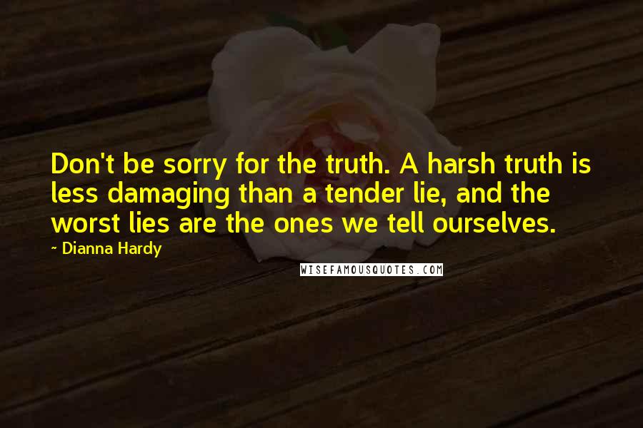 Dianna Hardy Quotes: Don't be sorry for the truth. A harsh truth is less damaging than a tender lie, and the worst lies are the ones we tell ourselves.