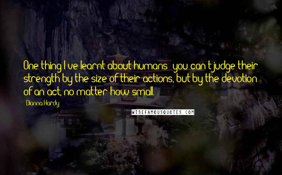 Dianna Hardy Quotes: One thing I've learnt about humans: you can't judge their strength by the size of their actions, but by the devotion of an act, no matter how small.