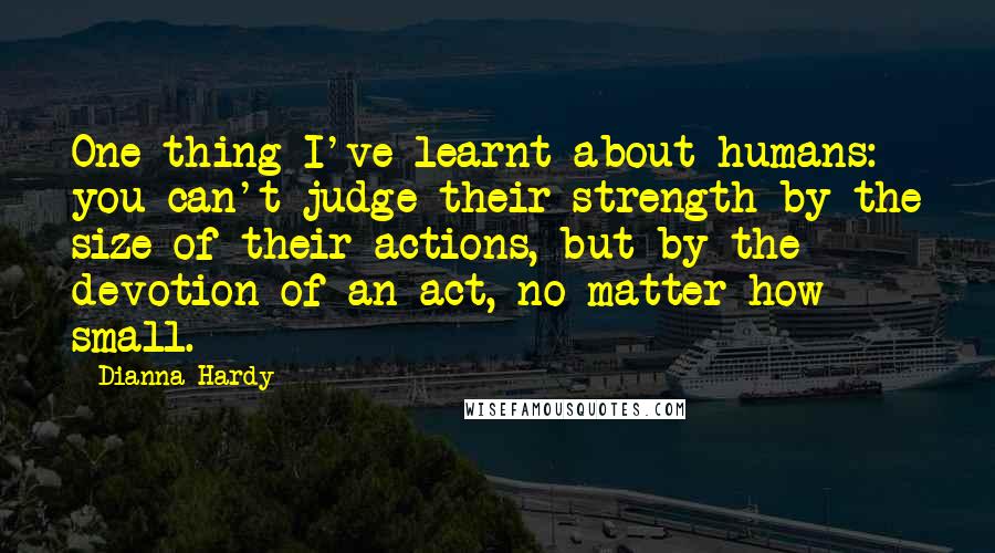 Dianna Hardy Quotes: One thing I've learnt about humans: you can't judge their strength by the size of their actions, but by the devotion of an act, no matter how small.