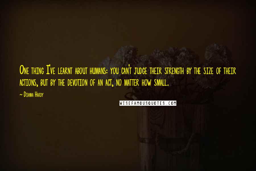 Dianna Hardy Quotes: One thing I've learnt about humans: you can't judge their strength by the size of their actions, but by the devotion of an act, no matter how small.