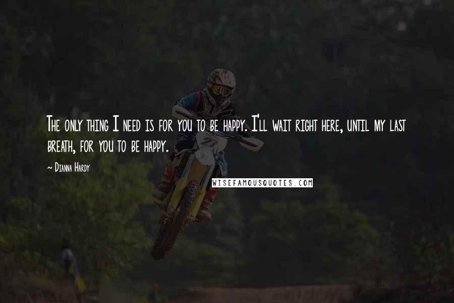 Dianna Hardy Quotes: The only thing I need is for you to be happy. I'll wait right here, until my last breath, for you to be happy.