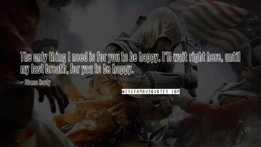 Dianna Hardy Quotes: The only thing I need is for you to be happy. I'll wait right here, until my last breath, for you to be happy.